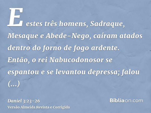 E estes três homens, Sadraque, Mesaque e Abede-Nego, caíram atados dentro do forno de fogo ardente.Então, o rei Nabucodonosor se espantou e se levantou depressa