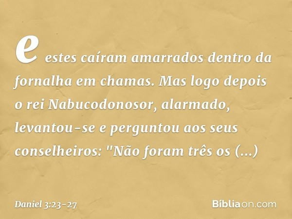 e estes caíram amarrados dentro da fornalha em chamas. Mas logo depois o rei Nabucodonosor, alar­mado, levantou-se e perguntou aos seus conse­lheiros: "Não fora