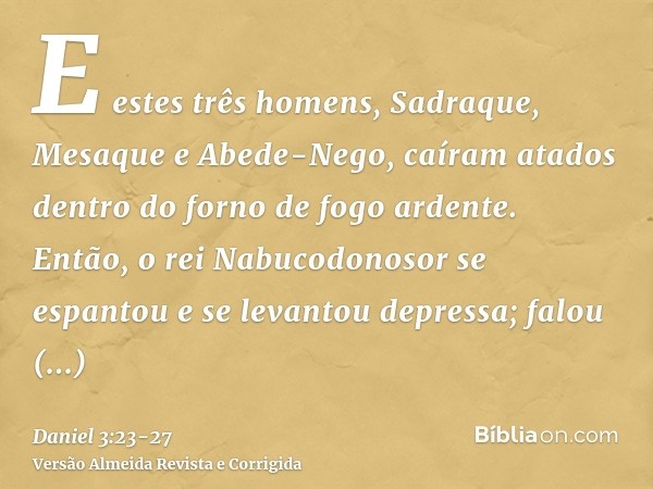 E estes três homens, Sadraque, Mesaque e Abede-Nego, caíram atados dentro do forno de fogo ardente.Então, o rei Nabucodonosor se espantou e se levantou depressa
