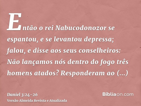 Então o rei Nabucodonozor se espantou, e se levantou depressa; falou, e disse aos seus conselheiros: Não lançamos nós dentro do fogo três homens atados? Respond