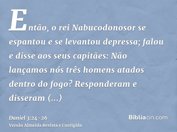 Então, o rei Nabucodonosor se espantou e se levantou depressa; falou e disse aos seus capitães: Não lançamos nós três homens atados dentro do fogo? Responderam 