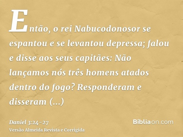 Então, o rei Nabucodonosor se espantou e se levantou depressa; falou e disse aos seus capitães: Não lançamos nós três homens atados dentro do fogo? Responderam