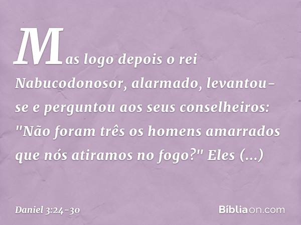 Mas logo depois o rei Nabucodonosor, alar­mado, levantou-se e perguntou aos seus conse­lheiros: "Não foram três os homens amarrados que nós atiramos no fogo?"
E