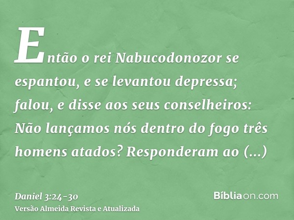 Então o rei Nabucodonozor se espantou, e se levantou depressa; falou, e disse aos seus conselheiros: Não lançamos nós dentro do fogo três homens atados? Respond