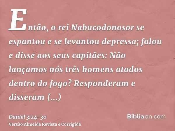 Então, o rei Nabucodonosor se espantou e se levantou depressa; falou e disse aos seus capitães: Não lançamos nós três homens atados dentro do fogo? Responderam 