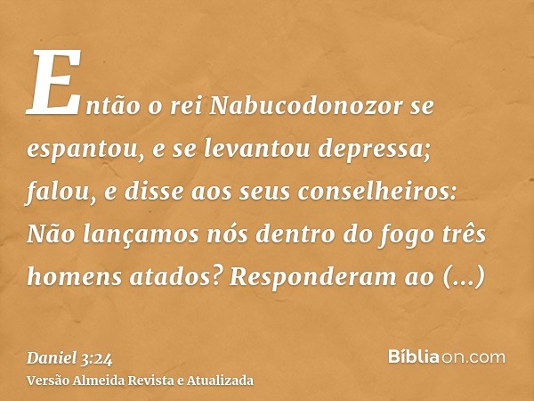 Então o rei Nabucodonozor se espantou, e se levantou depressa; falou, e disse aos seus conselheiros: Não lançamos nós dentro do fogo três homens atados? Respond