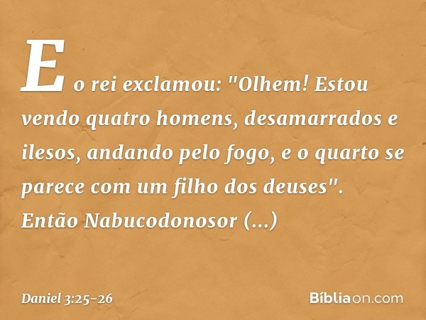 E o rei exclamou: "Olhem! Estou vendo quatro homens, desamarrados e ilesos, andando pelo fogo, e o quarto se parece com um filho dos deuses". Então Nabucodonoso