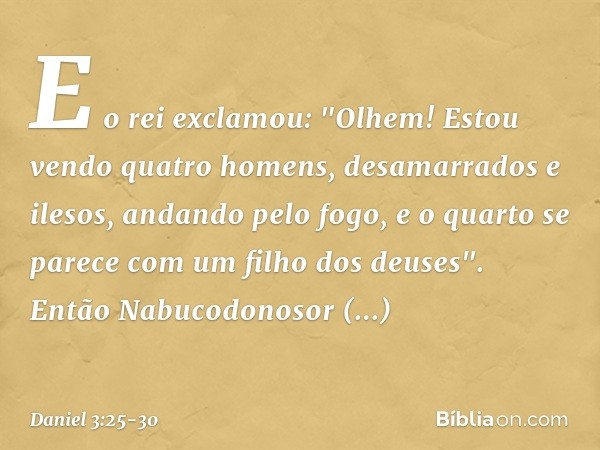 E o rei exclamou: "Olhem! Estou vendo quatro homens, desamarrados e ilesos, andando pelo fogo, e o quarto se parece com um filho dos deuses". Então Nabucodonoso
