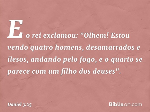 E o rei exclamou: "Olhem! Estou vendo quatro homens, desamarrados e ilesos, andando pelo fogo, e o quarto se parece com um filho dos deuses". -- Daniel 3:25