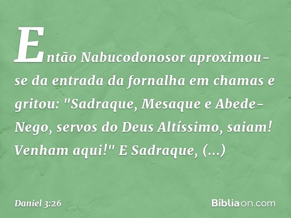 Então Nabucodonosor aproximou-se da entrada da fornalha em chamas e gritou: "Sadra­que, Mesaque e Abede-Nego, servos do Deus Altíssimo, saiam! Venham aqui!"
E S