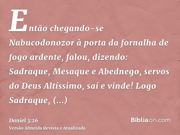 Então chegando-se Nabucodonozor à porta da fornalha de fogo ardente, falou, dizendo: Sadraque, Mesaque e Abednego, servos do Deus Altíssimo, saí e vinde! Logo S