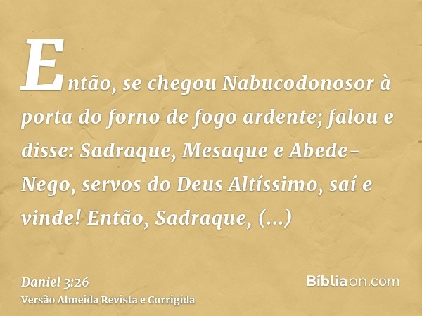 Então, se chegou Nabucodonosor à porta do forno de fogo ardente; falou e disse: Sadraque, Mesaque e Abede-Nego, servos do Deus Altíssimo, saí e vinde! Então, Sa