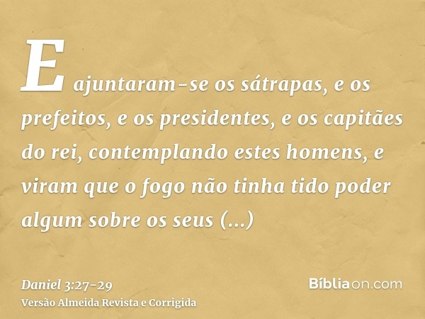 E ajuntaram-se os sátrapas, e os prefeitos, e os presidentes, e os capitães do rei, contemplando estes homens, e viram que o fogo não tinha tido poder algum sob