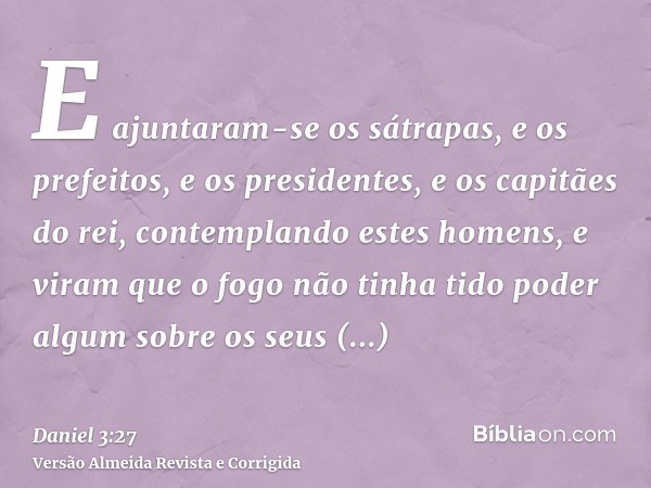 E ajuntaram-se os sátrapas, e os prefeitos, e os presidentes, e os capitães do rei, contemplando estes homens, e viram que o fogo não tinha tido poder algum sob