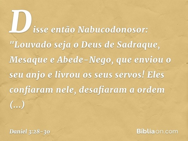 Disse então Nabucodonosor: "Louvado seja o Deus de Sadraque, Mesaque e Abede-Nego, que enviou o seu anjo e livrou os seus servos! Eles confiaram nele, desafiara