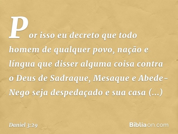 Por isso eu decreto que todo homem de qualquer povo, nação e língua que disser alguma coisa contra o Deus de Sadraque, Mesaque e Abede-Nego seja despe­daçado e 