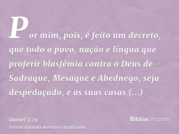 Por mim, pois, é feito um decreto, que todo o povo, nação e língua que proferir blasfêmia contra o Deus de Sadraque, Mesaque e Abednego, seja despedaçado, e as 