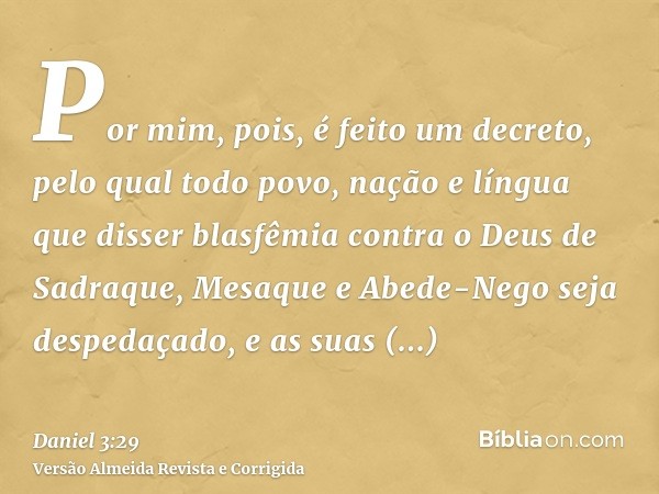 Por mim, pois, é feito um decreto, pelo qual todo povo, nação e língua que disser blasfêmia contra o Deus de Sadraque, Mesaque e Abede-Nego seja despedaçado, e 