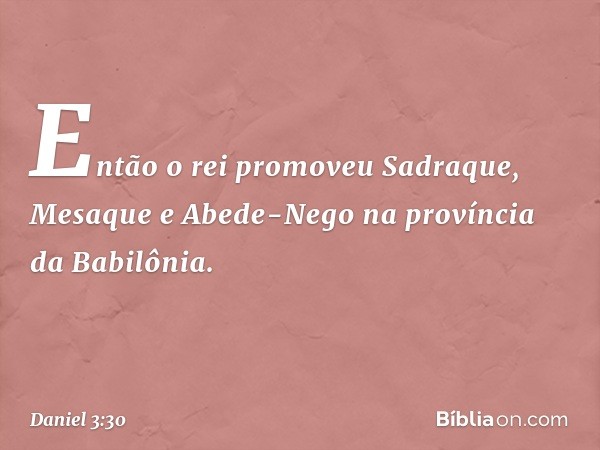 Então o rei promoveu Sadraque, Mesa­que e Abede-Nego na província da Babilônia. -- Daniel 3:30