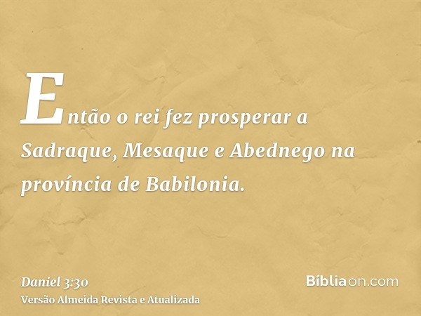 Então o rei fez prosperar a Sadraque, Mesaque e Abednego na província de Babilonia.