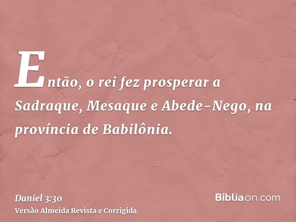 Então, o rei fez prosperar a Sadraque, Mesaque e Abede-Nego, na província de Babilônia.