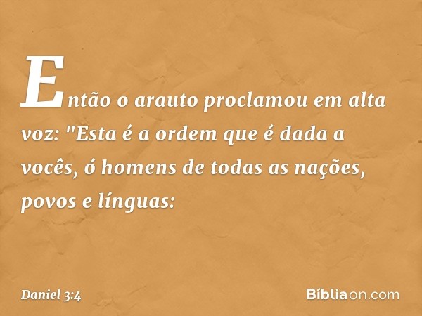 Então o arauto proclamou em alta voz: "Esta é a ordem que é dada a vocês, ó homens de todas as nações, povos e línguas: -- Daniel 3:4