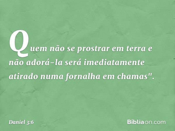 Quem não se prostrar em terra e não adorá-la será imediatamente atirado numa forna­lha em chamas". -- Daniel 3:6