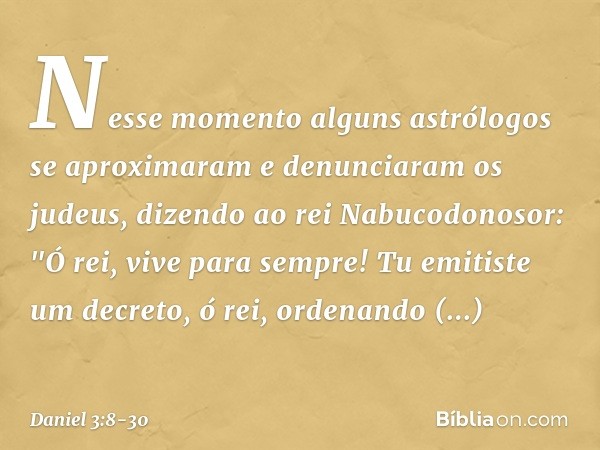 Nesse momento alguns astrólogos se aproximaram e denunciaram os judeus, dizendo ao rei Nabucodonosor: "Ó rei, vive para sempre! Tu emitiste um decreto, ó rei, o