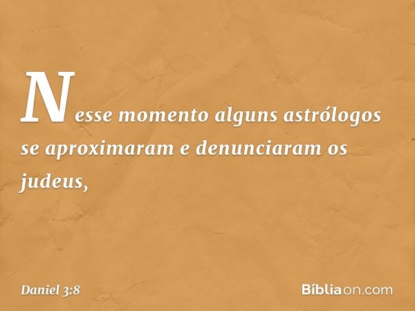 Nesse momento alguns astrólogos se aproximaram e denunciaram os judeus, -- Daniel 3:8