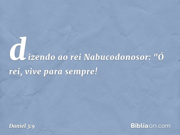 dizendo ao rei Nabucodonosor: "Ó rei, vive para sempre! -- Daniel 3:9