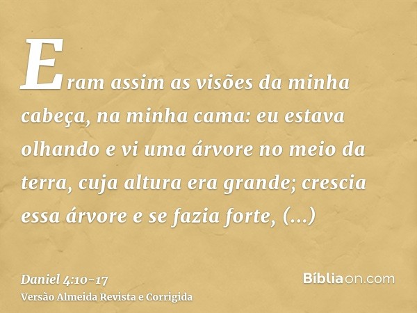 Eram assim as visões da minha cabeça, na minha cama: eu estava olhando e vi uma árvore no meio da terra, cuja altura era grande;crescia essa árvore e se fazia f