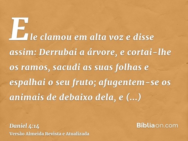 Ele clamou em alta voz e disse assim: Derrubai a árvore, e cortai-lhe os ramos, sacudi as suas folhas e espalhai o seu fruto; afugentem-se os animais de debaixo