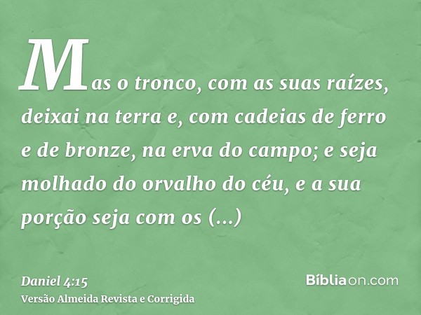 Mas o tronco, com as suas raízes, deixai na terra e, com cadeias de ferro e de bronze, na erva do campo; e seja molhado do orvalho do céu, e a sua porção seja c
