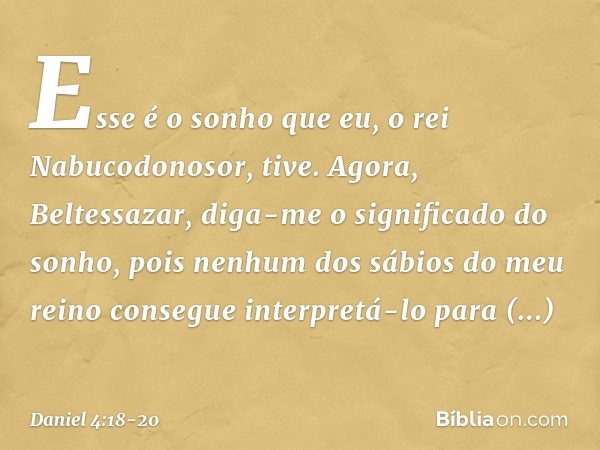 Esse é o sonho que eu, o rei Nabucodonosor, tive. Agora, Beltessazar, diga-me o significado do sonho, pois nenhum dos sábios do meu reino consegue interpretá-l