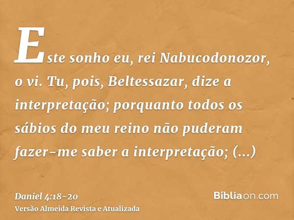 Este sonho eu, rei Nabucodonozor, o vi. Tu, pois, Beltessazar, dize a interpretação; porquanto todos os sábios do meu reino não puderam fazer-me saber a interpr