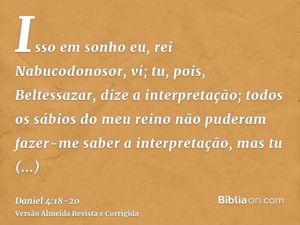 Isso em sonho eu, rei Nabucodonosor, vi; tu, pois, Beltessazar, dize a interpretação; todos os sábios do meu reino não puderam fazer-me saber a interpretação, m