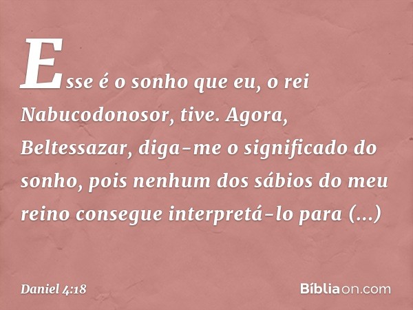 Esse é o sonho que eu, o rei Nabucodo­nosor, tive. Agora, Beltessazar, diga-me o significado do sonho, pois nenhum dos sábios do meu reino consegue interpretá-l