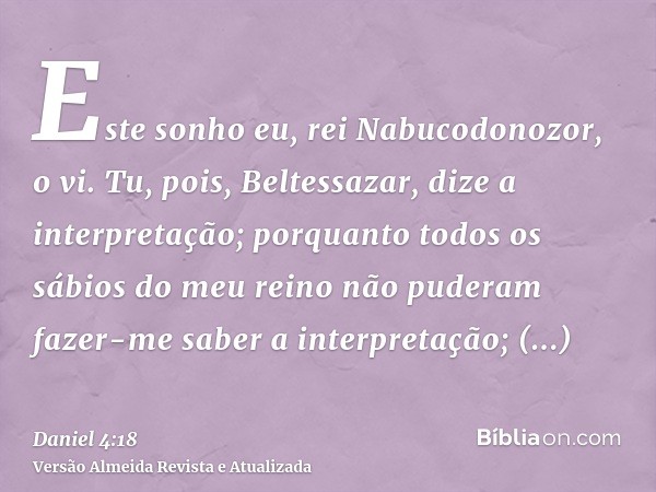 Este sonho eu, rei Nabucodonozor, o vi. Tu, pois, Beltessazar, dize a interpretação; porquanto todos os sábios do meu reino não puderam fazer-me saber a interpr