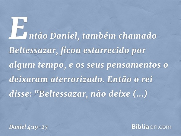 Então Daniel, também chamado Beltessazar, ficou estarrecido por algum tempo, e os seus pensamentos o deixaram aterrorizado. Então o rei disse: "Beltessazar, nã