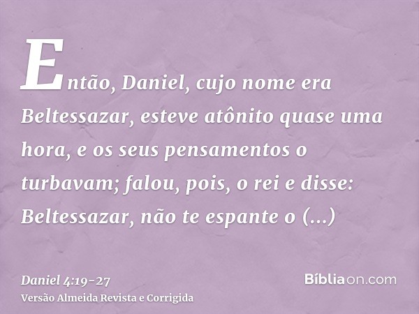 Então, Daniel, cujo nome era Beltessazar, esteve atônito quase uma hora, e os seus pensamentos o turbavam; falou, pois, o rei e disse: Beltessazar, não te espan