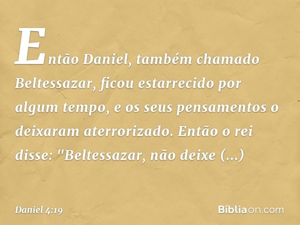 Então Daniel, também chamado Beltessa­zar, ficou estarrecido por algum tempo, e os seus pensamentos o deixaram aterrorizado. Então o rei disse: "Beltessazar, nã