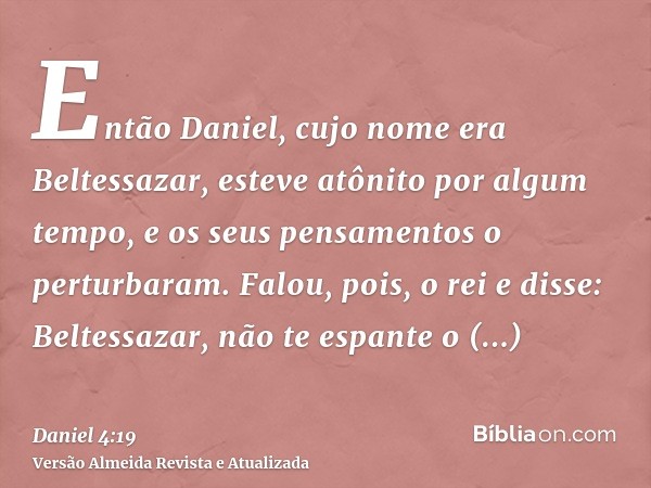 Então Daniel, cujo nome era Beltessazar, esteve atônito por algum tempo, e os seus pensamentos o perturbaram. Falou, pois, o rei e disse: Beltessazar, não te es