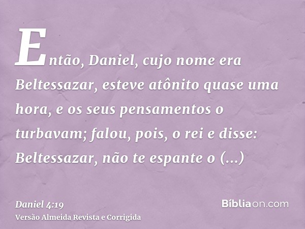 Então, Daniel, cujo nome era Beltessazar, esteve atônito quase uma hora, e os seus pensamentos o turbavam; falou, pois, o rei e disse: Beltessazar, não te espan