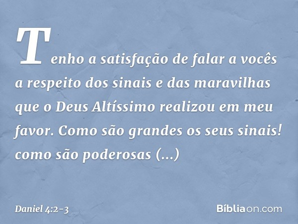 Tenho a satisfação de falar a vocês a respeito dos sinais e das maravilhas que o Deus Altíssimo realizou em meu favor. Como são grandes os seus sinais!
como são