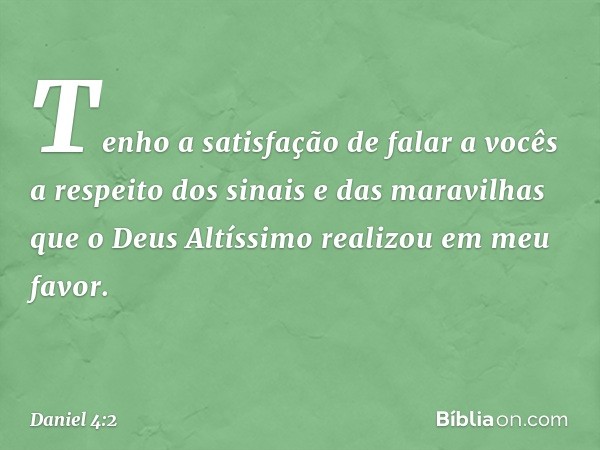 Tenho a satisfação de falar a vocês a respeito dos sinais e das maravilhas que o Deus Altíssimo realizou em meu favor. -- Daniel 4:2