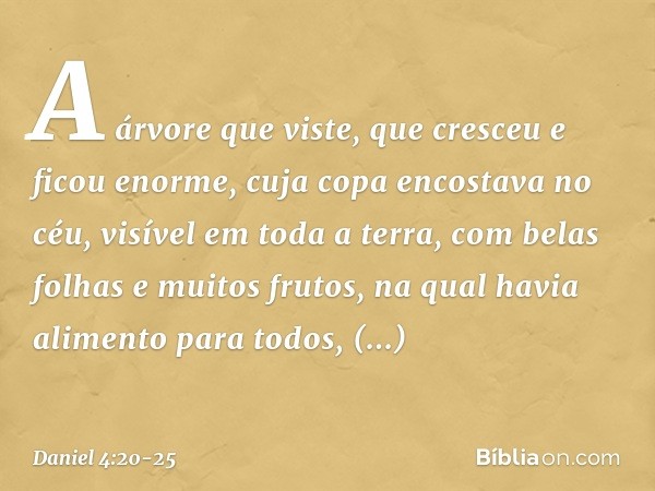 A árvore que viste, que cresceu e ficou enor­me, cuja copa encostava no céu, visível em toda a terra, com belas folhas e muitos frutos, na qual havia alimento p