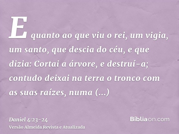 E quanto ao que viu o rei, um vigia, um santo, que descia do céu, e que dizia: Cortai a árvore, e destruí-a; contudo deixai na terra o tronco com as suas raízes