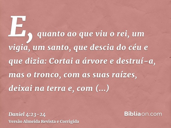 E, quanto ao que viu o rei, um vigia, um santo, que descia do céu e que dizia: Cortai a árvore e destruí-a, mas o tronco, com as suas raízes, deixai na terra e,