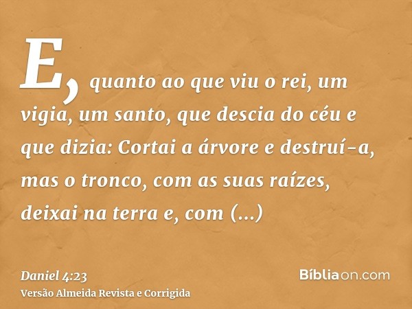 E, quanto ao que viu o rei, um vigia, um santo, que descia do céu e que dizia: Cortai a árvore e destruí-a, mas o tronco, com as suas raízes, deixai na terra e,