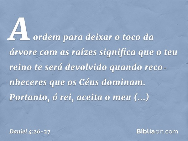 A ordem para deixar o toco da árvore com as raízes significa que o teu reino te será devolvido quando reco­nheceres que os Céus dominam. Portanto, ó rei, aceita